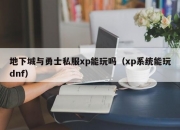 地下城与勇士私服xp能玩吗（xp系统能玩dnf）